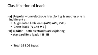 Classification of leads
• a) Unipolar – one electrode is exploring & another one is
indifferent :
• Augmented limb leads (aVR, aVL, aVF )
• Chest leads ( V 1 to V 6 )
• b) Bipolar – both electrodes are exploring
• standard limb leads I, II , III
• Total 12 ECG Leads.
 