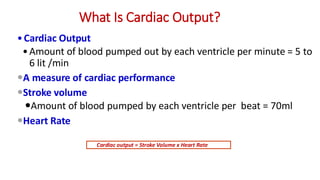 What Is Cardiac Output?
•Cardiac Output
•Amount of blood pumped out by each ventricle per minute = 5 to
6 lit /min
A measure of cardiac performance
Stroke volume
Amount of blood pumped by each ventricle per beat = 70ml
Heart Rate
Cardiac output = Stroke Volume x Heart Rate
 