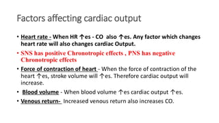 Factors affecting cardiac output
• Heart rate - When HR ↑es - CO also ↑es. Any factor which changes
heart rate will also changes cardiac Output.
• SNS has positive Chronotropic effects , PNS has negative
Chronotropic effects
• Force of contraction of heart - When the force of contraction of the
heart ↑es, stroke volume will ↑es. Therefore cardiac output will
increase.
• Blood volume - When blood volume ↑es cardiac output ↑es.
• Venous return- Increased venous return also increases CO.
 