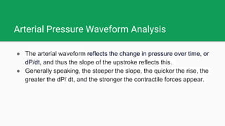 Arterial Pressure Waveform Analysis
● The arterial waveform reflects the change in pressure over time, or
dP/dt, and thus the slope of the upstroke reflects this.
● Generally speaking, the steeper the slope, the quicker the rise, the
greater the dP/ dt, and the stronger the contractile forces appear.
 