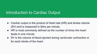 Introduction to Cardiac Output
● Cardiac output is the product of heart rate (HR) and stroke volume
(SV) and is measured in liters per minute.
● HR is most commonly defined as the number of times the heart
beats in one minute.
● SV is the volume of blood ejected during ventricular contraction or
for each stroke of the heart.
 