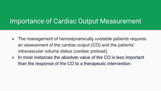 Importance of Cardiac Output Measurement
● The management of hemodynamically unstable patients requires
an assessment of the cardiac output (CO) and the patients'
intravascular volume status (cardiac preload).
● In most instances the absolute value of the CO is less important
than the response of the CO to a therapeutic intervention.
 