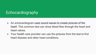 Echocardiography
● An echocardiogram uses sound waves to create pictures of the
heart. This common test can show blood flow through the heart and
heart valves.
● Your health care provider can use the pictures from the test to find
heart disease and other heart conditions.
 