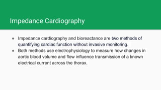 Impedance Cardiography
● Impedance cardiography and bioreactance are two methods of
quantifying cardiac function without invasive monitoring.
● Both methods use electrophysiology to measure how changes in
aortic blood volume and flow influence transmission of a known
electrical current across the thorax.
 
