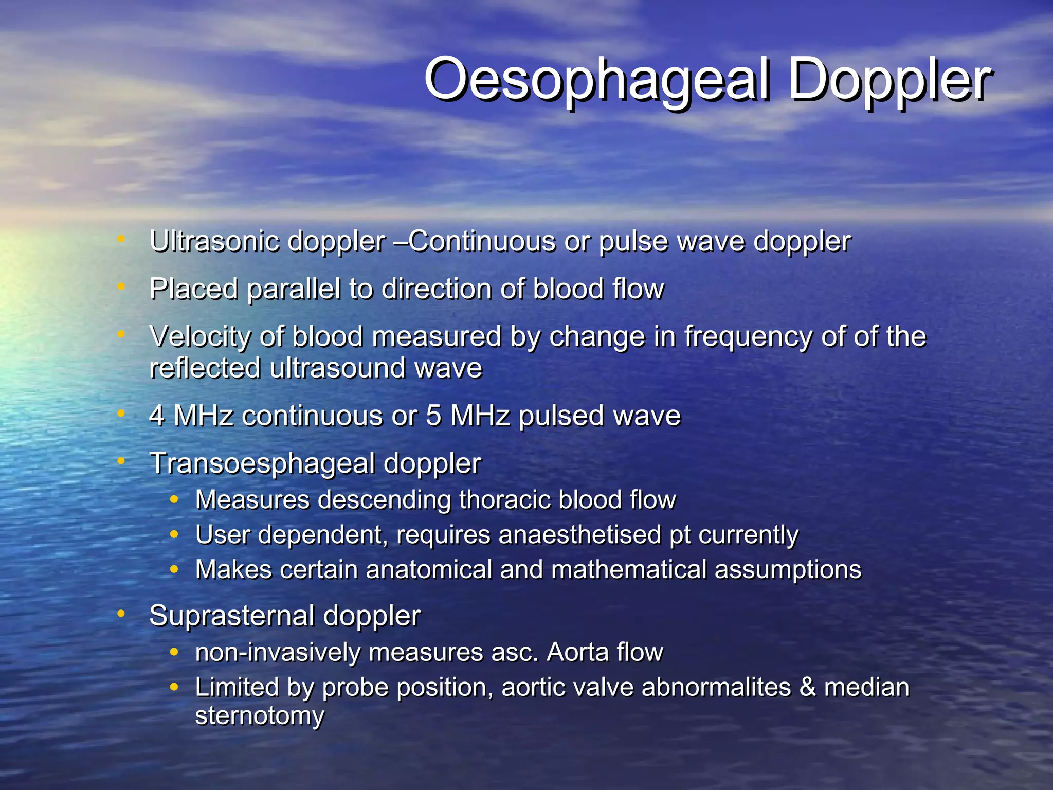 Oesophageal Doppler

• Ultrasonic doppler –Continuous or pulse wave doppler
• Placed parallel to direction of blood flow
• Velocity of blood measured by change in frequency of of the
  reflected ultrasound wave
• 4 MHz continuous or 5 MHz pulsed wave
• Transoesphageal doppler
    •   Measures descending thoracic blood flow
    •   User dependent, requires anaesthetised pt currently
    •   Makes certain anatomical and mathematical assumptions
• Suprasternal doppler
    •   non-invasively measures asc. Aorta flow
    •   Limited by probe position, aortic valve abnormalites & median
        sternotomy
 