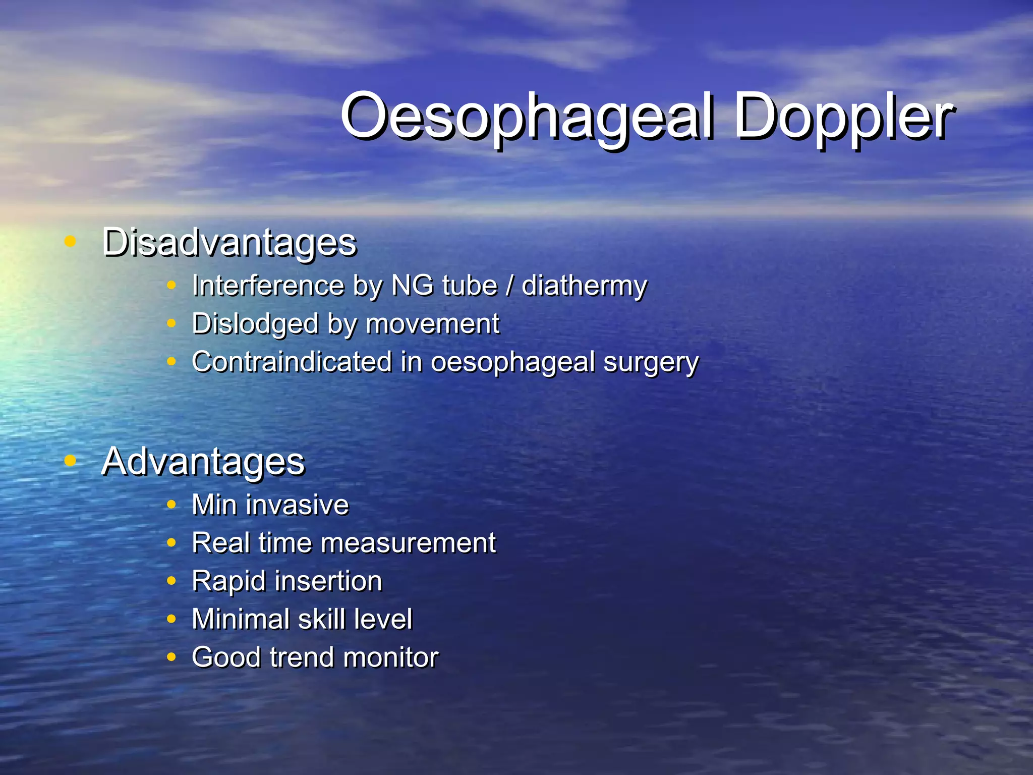 Oesophageal Doppler
• Disadvantages
     •   Interference by NG tube / diathermy
     •   Dislodged by movement
     •   Contraindicated in oesophageal surgery


• Advantages
     •   Min invasive
     •   Real time measurement
     •   Rapid insertion
     •   Minimal skill level
     •   Good trend monitor
 