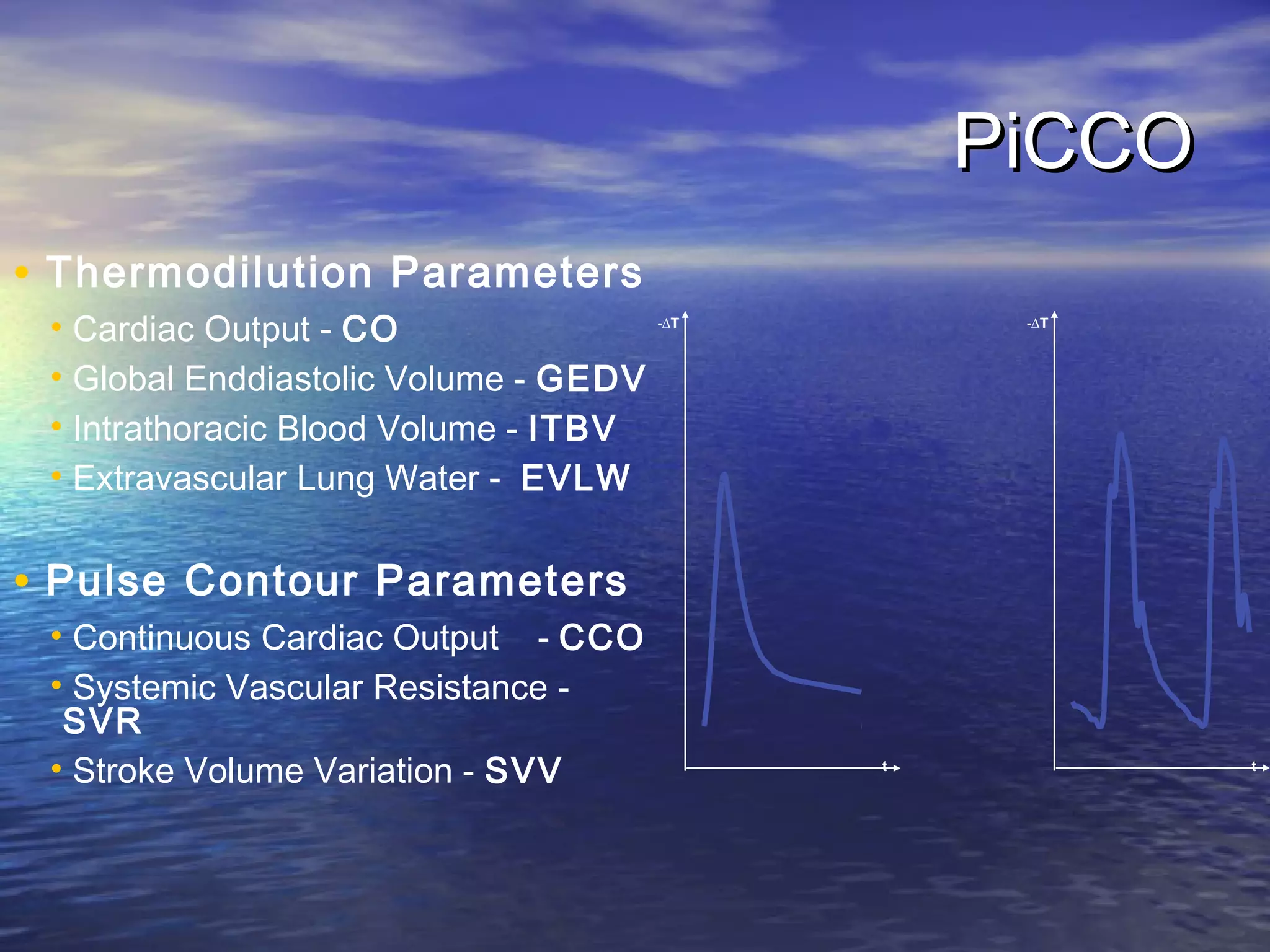 PiCCO
• Thermodilution Parameters
 • Cardiac Output - CO                 -∆T        -∆T



 • Global Enddiastolic Volume - GEDV
 • Intrathoracic Blood Volume - ITBV
 • Extravascular Lung Water - EVLW


• Pulse Contour Parameters
 • Continuous Cardiac Output - CCO
 • Systemic Vascular Resistance -
  SVR
 • Stroke Volume Variation - SVV             t           t
 