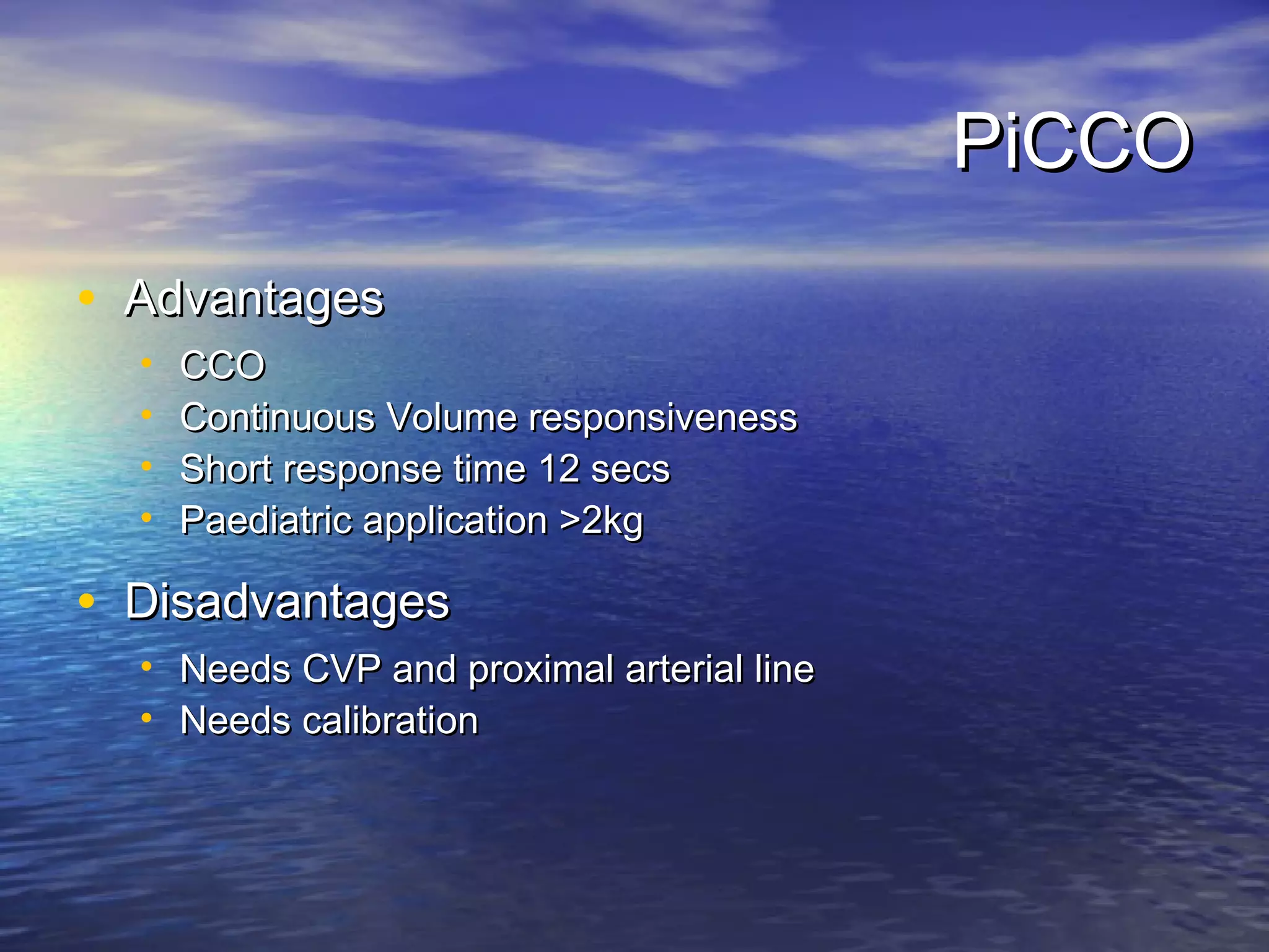PiCCO
• Advantages
  •   CCO
  •   Continuous Volume responsiveness
  •   Short response time 12 secs
  •   Paediatric application >2kg

• Disadvantages
  • Needs CVP and proximal arterial line
  • Needs calibration
 