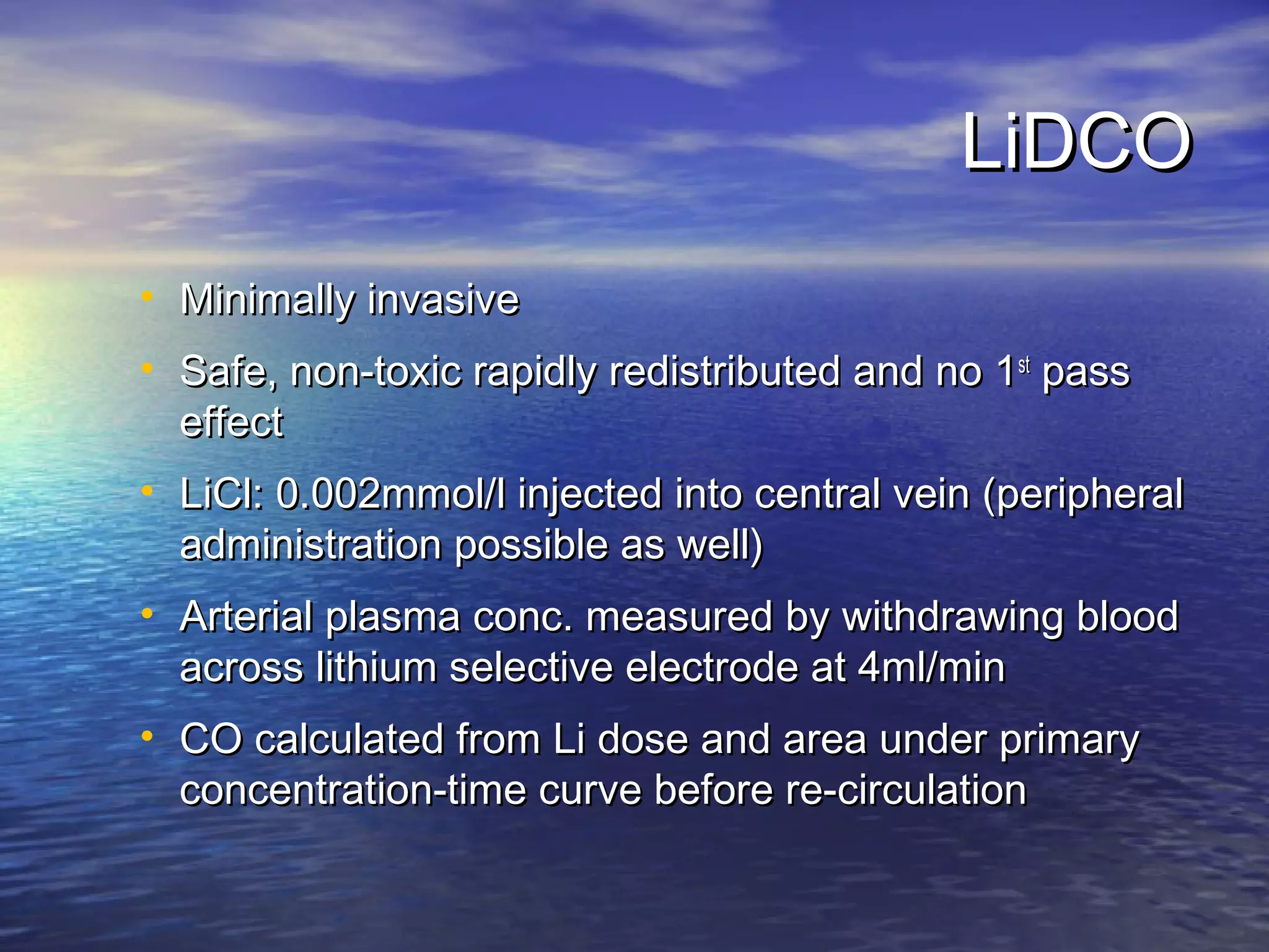 LiDCO
• Minimally invasive
• Safe, non-toxic rapidly redistributed and no 1st pass
  effect
• LiCl: 0.002mmol/l injected into central vein (peripheral
  administration possible as well)
• Arterial plasma conc. measured by withdrawing blood
  across lithium selective electrode at 4ml/min
• CO calculated from Li dose and area under primary
  concentration-time curve before re-circulation
 