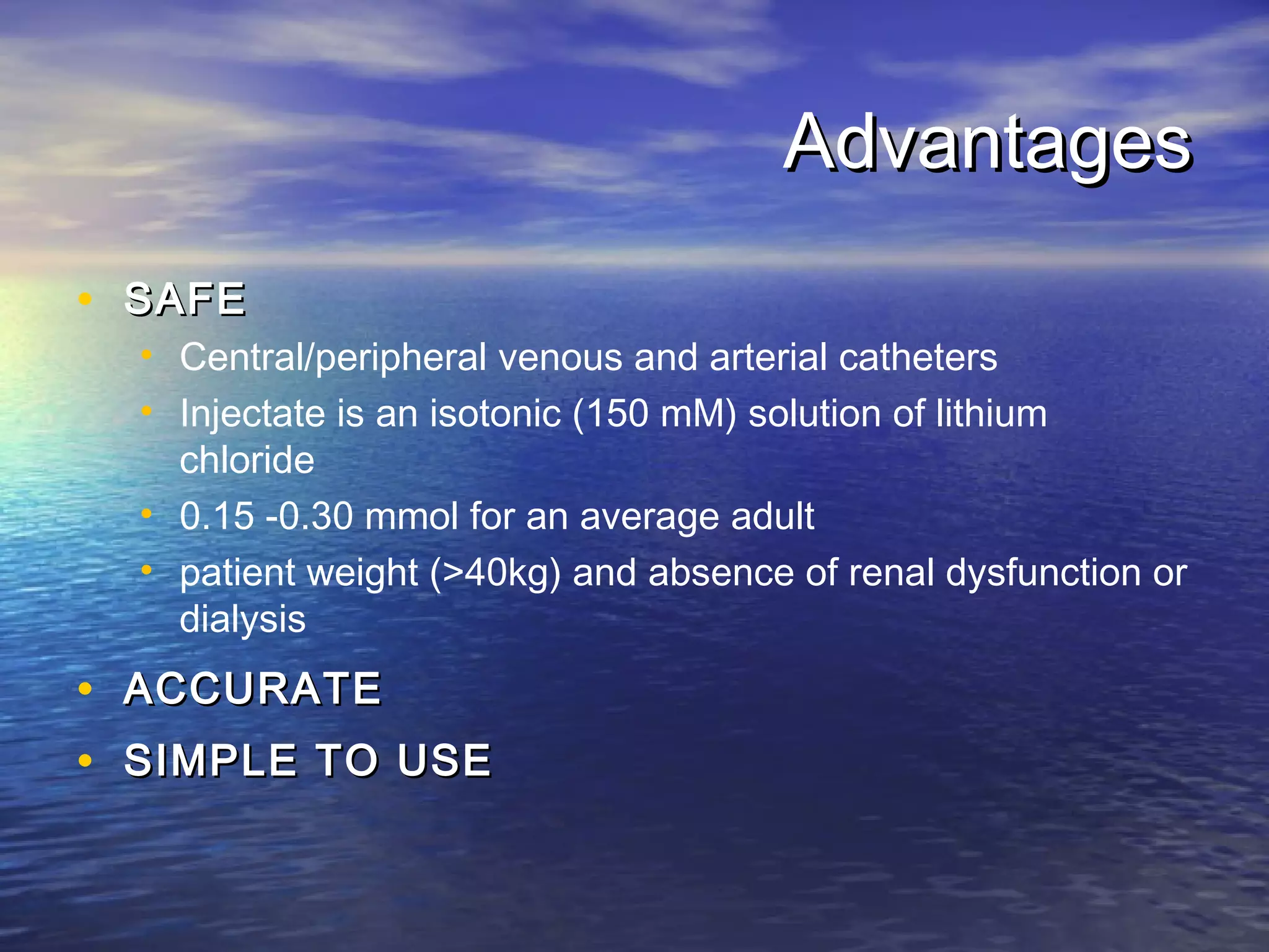 Advantages
• SAFE
    • Central/peripheral venous and arterial catheters
    • Injectate is an isotonic (150 mM) solution of lithium
      chloride
    • 0.15 -0.30 mmol for an average adult
    • patient weight (>40kg) and absence of renal dysfunction or
      dialysis
•   ACCURATE
•   SIMPLE TO USE
 
