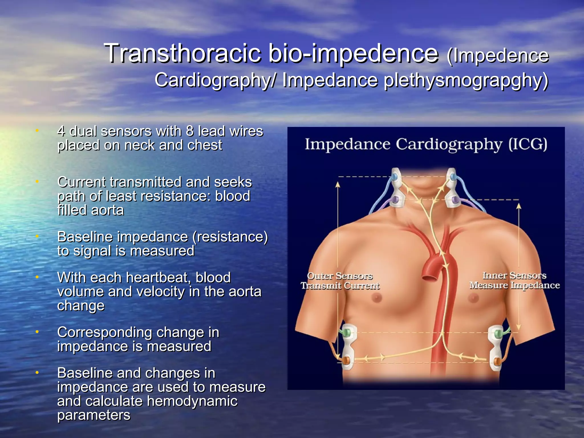 Transthoracic bio-impedence (Impedence
                   Cardiography/ Impedance plethysmograpghy)

•   4 dual sensors with 8 lead wires
    placed on neck and chest

•   Current transmitted and seeks
    path of least resistance: blood
    filled aorta
•   Baseline impedance (resistance)
    to signal is measured
•   With each heartbeat, blood
    volume and velocity in the aorta
    change
•   Corresponding change in
    impedance is measured
•   Baseline and changes in
    impedance are used to measure
    and calculate hemodynamic
    parameters
 