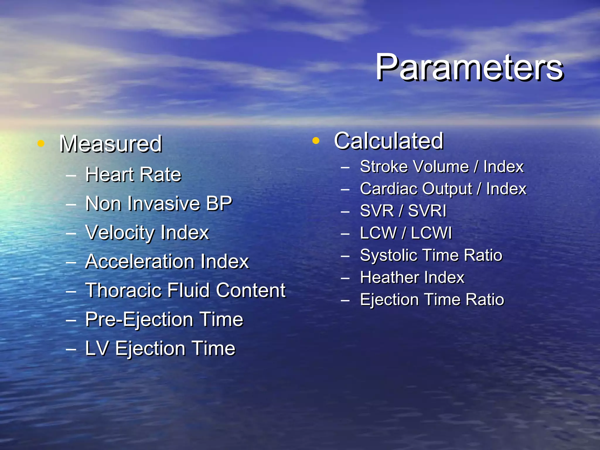Parameters

• Measured                     • Calculated
                                 –   Stroke Volume / Index
  –   Heart Rate
                                 –   Cardiac Output / Index
  –   Non Invasive BP            –   SVR / SVRI
  –   Velocity Index             –   LCW / LCWI
  –   Acceleration Index         –   Systolic Time Ratio
                                 –   Heather Index
  –   Thoracic Fluid Content     –   Ejection Time Ratio
  –   Pre-Ejection Time
  –   LV Ejection Time
 