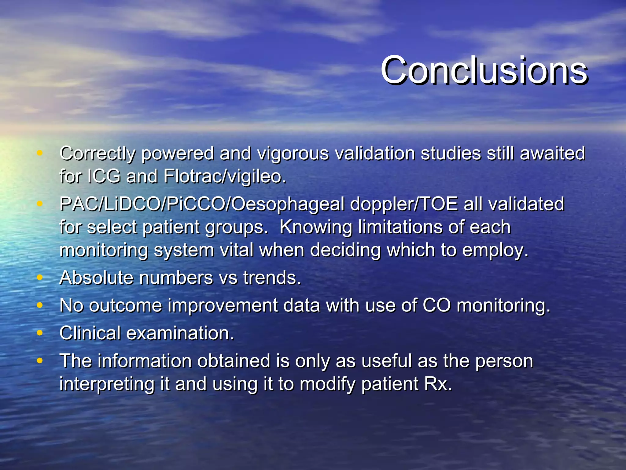 Conclusions

• Correctly powered and vigorous validation studies still awaited
    for ICG and Flotrac/vigileo.
•   PAC/LiDCO/PiCCO/Oesophageal doppler/TOE all validated
    for select patient groups. Knowing limitations of each
    monitoring system vital when deciding which to employ.
•   Absolute numbers vs trends.
•   No outcome improvement data with use of CO monitoring.
•   Clinical examination.
•   The information obtained is only as useful as the person
    interpreting it and using it to modify patient Rx.
 