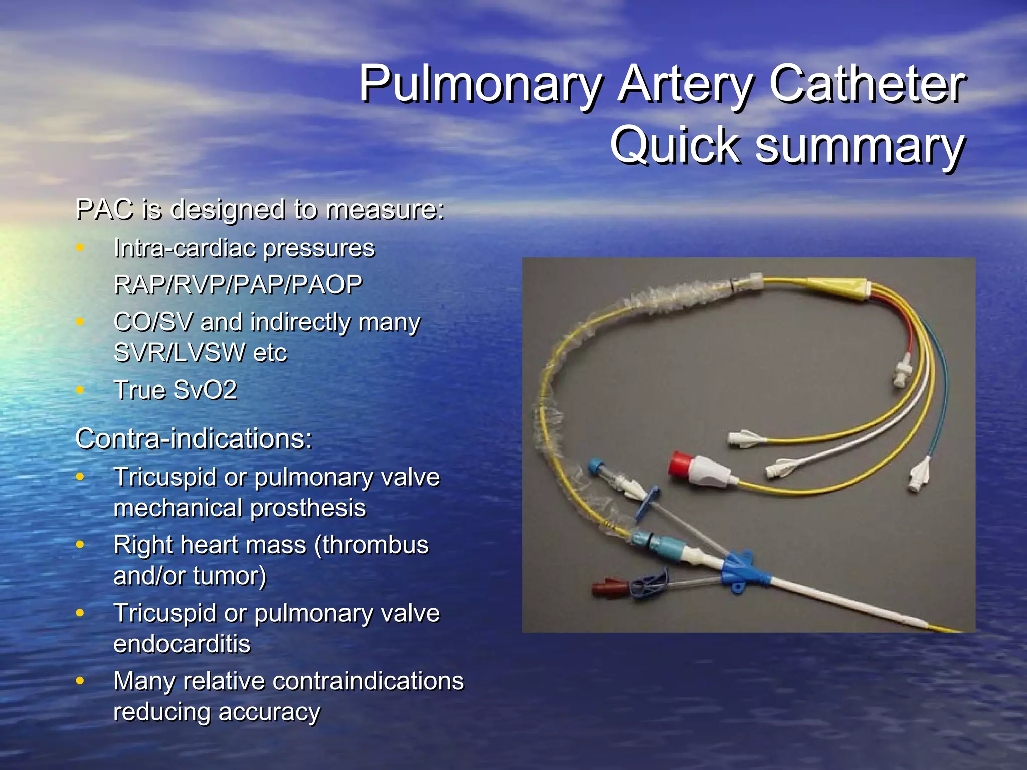 Pulmonary Artery Catheter
                                  Quick summary
PAC is designed to measure:
• Intra-cardiac pressures
    RAP/RVP/PAP/PAOP
•   CO/SV and indirectly many
    SVR/LVSW etc
•   True SvO2
Contra-indications:
• Tricuspid or pulmonary valve
    mechanical prosthesis
•   Right heart mass (thrombus
    and/or tumor)
•   Tricuspid or pulmonary valve
    endocarditis
•   Many relative contraindications
    reducing accuracy
 