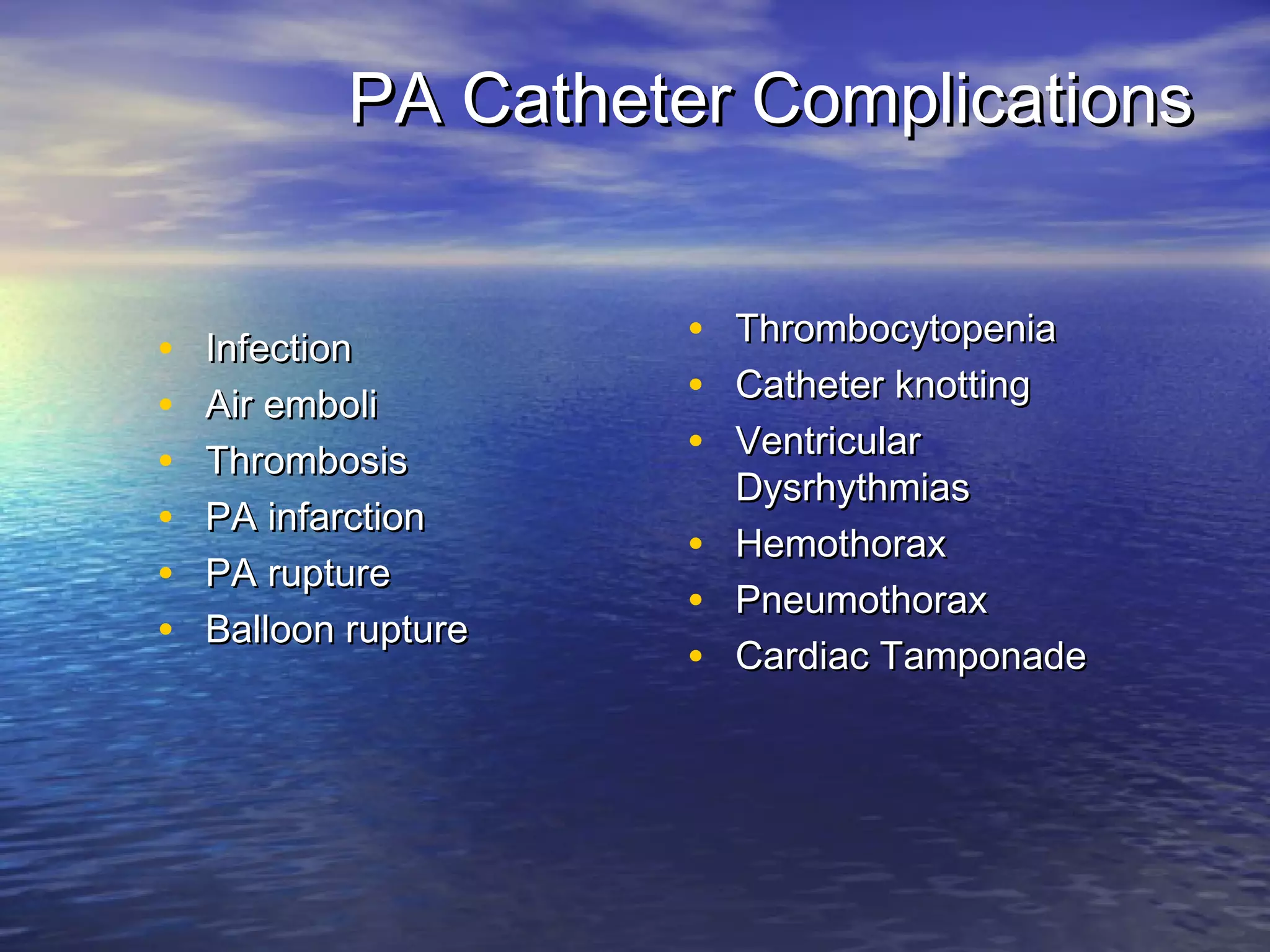 PA Catheter Complications


•   Infection         • Thrombocytopenia
•   Air emboli        • Catheter knotting
•   Thrombosis        • Ventricular
                        Dysrhythmias
•   PA infarction
                      • Hemothorax
•   PA rupture
                      • Pneumothorax
•   Balloon rupture
                      • Cardiac Tamponade
 