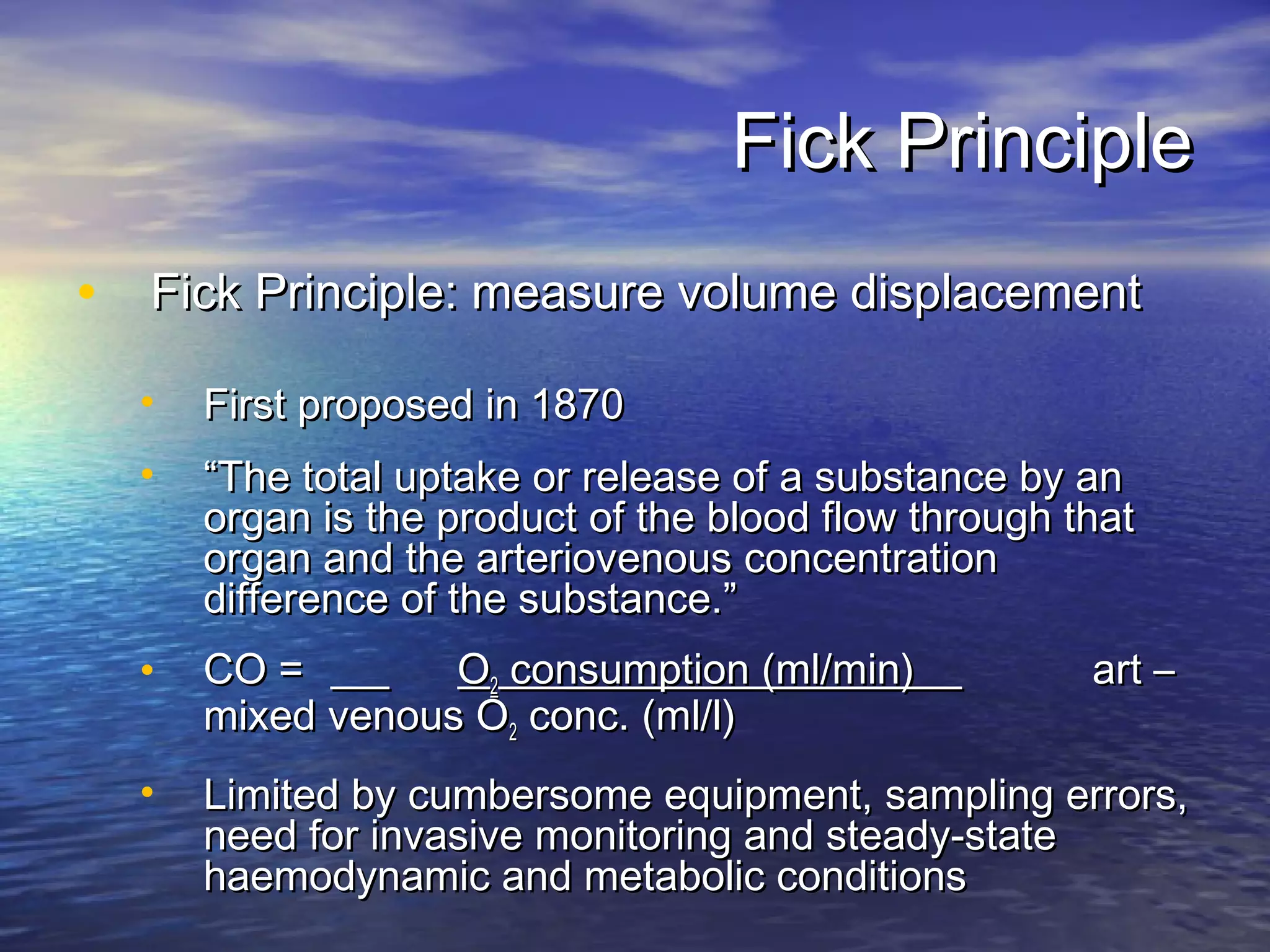 Fick Principle
• Fick Principle: measure volume displacement
  •   First proposed in 1870
  •   “The total uptake or release of a substance by an
      organ is the product of the blood flow through that
      organ and the arteriovenous concentration
      difference of the substance.”
  •   CO =        O2 consumption (ml/min)             art –
      mixed venous O2 conc. (ml/l)
  •   Limited by cumbersome equipment, sampling errors,
      need for invasive monitoring and steady-state
      haemodynamic and metabolic conditions
 