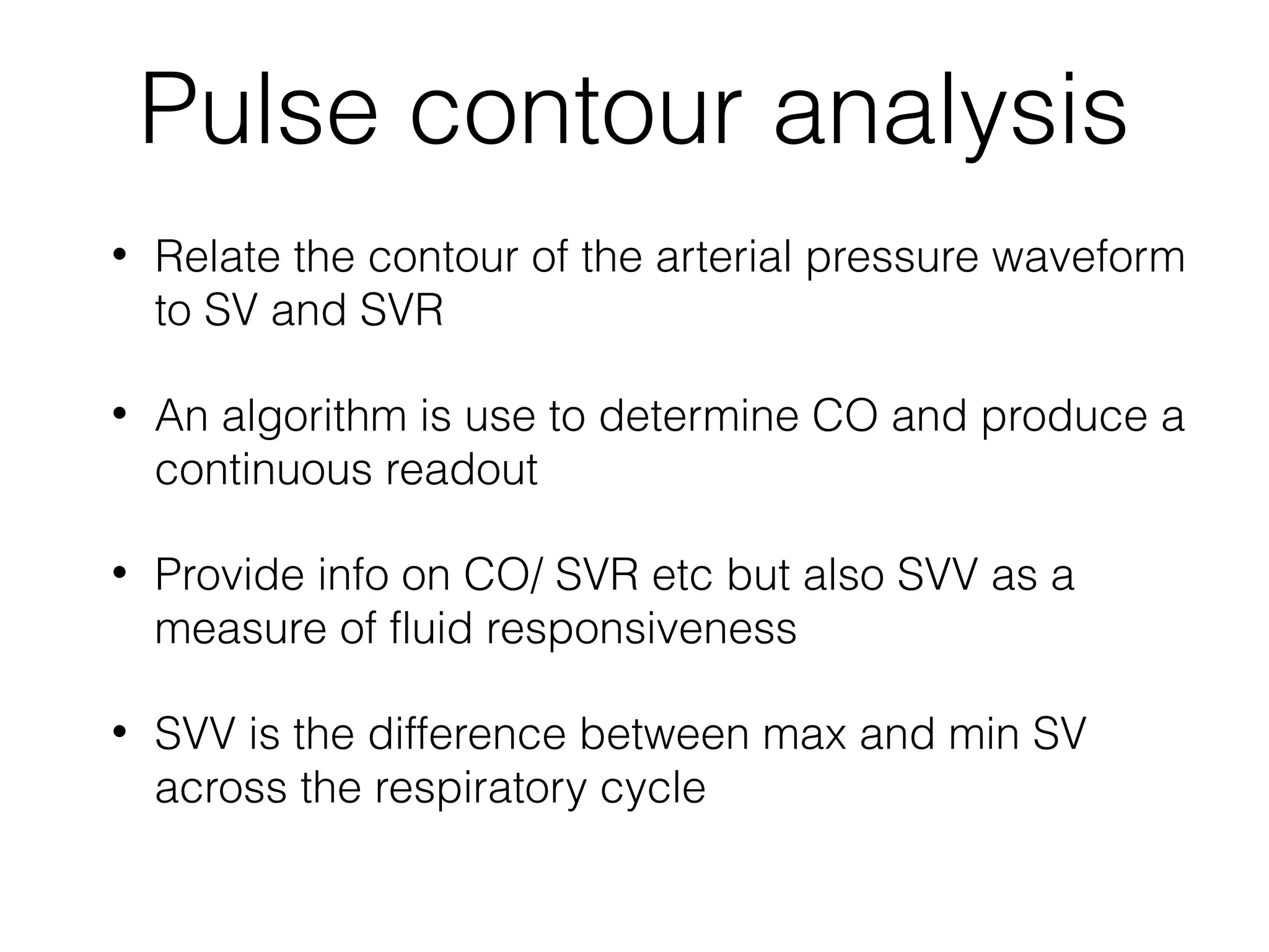 Pulse contour analysis
•

Relate the contour of the arterial pressure waveform
to SV and SVR

•

An algorithm is use to determine CO and produce a
continuous readout

•

Provide info on CO/ SVR etc but also SVV as a
measure of fluid responsiveness

•

SVV is the difference between max and min SV
across the respiratory cycle

 