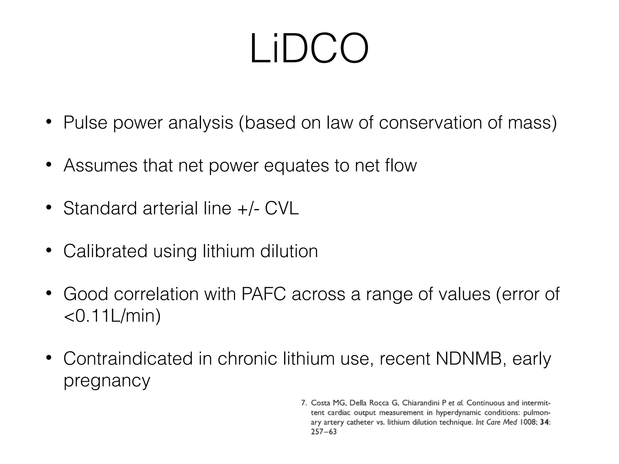 LiDCO
•

Pulse power analysis (based on law of conservation of mass)

•

Assumes that net power equates to net flow

•

Standard arterial line +/- CVL

•

Calibrated using lithium dilution

•

Good correlation with PAFC across a range of values (error of
<0.11L/min)

•

Contraindicated in chronic lithium use, recent NDNMB, early
pregnancy

 