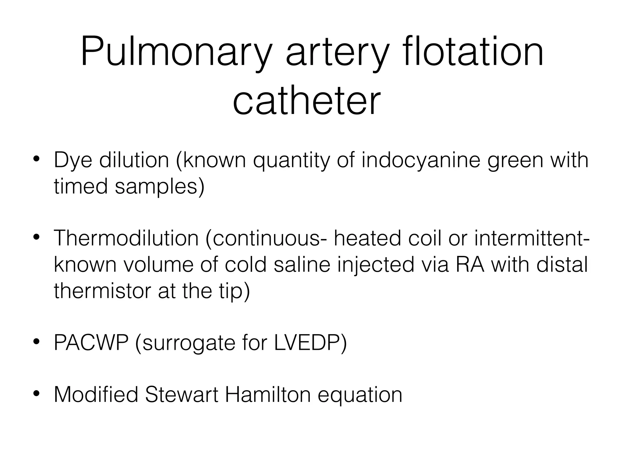Pulmonary artery flotation
catheter
•

Dye dilution (known quantity of indocyanine green with
timed samples)

•

Thermodilution (continuous- heated coil or intermittentknown volume of cold saline injected via RA with distal
thermistor at the tip)

•

PACWP (surrogate for LVEDP)

•

Modified Stewart Hamilton equation

 