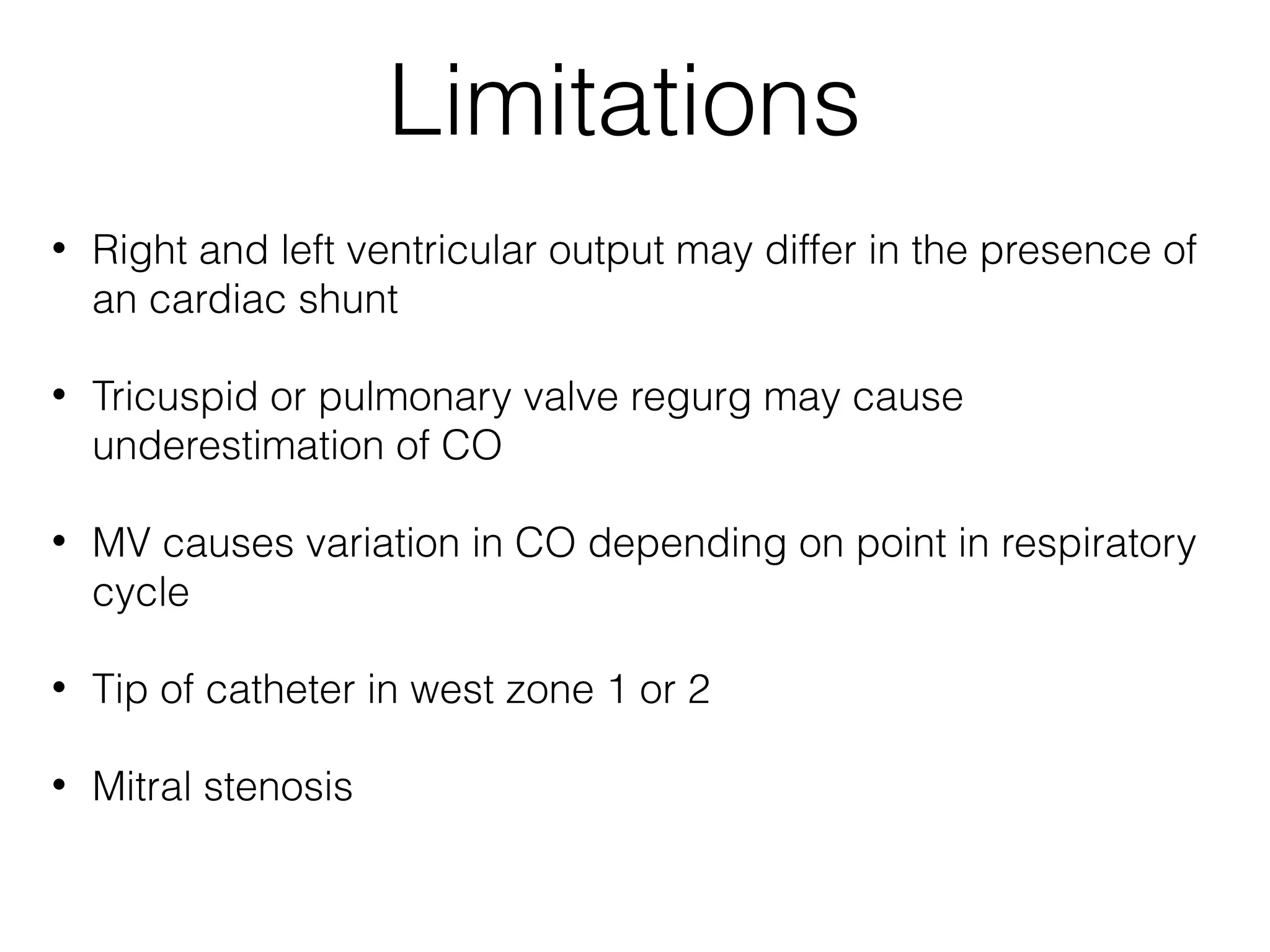Limitations
•

Right and left ventricular output may differ in the presence of
an cardiac shunt

•

Tricuspid or pulmonary valve regurg may cause
underestimation of CO

•

MV causes variation in CO depending on point in respiratory
cycle

•

Tip of catheter in west zone 1 or 2

•

Mitral stenosis

 