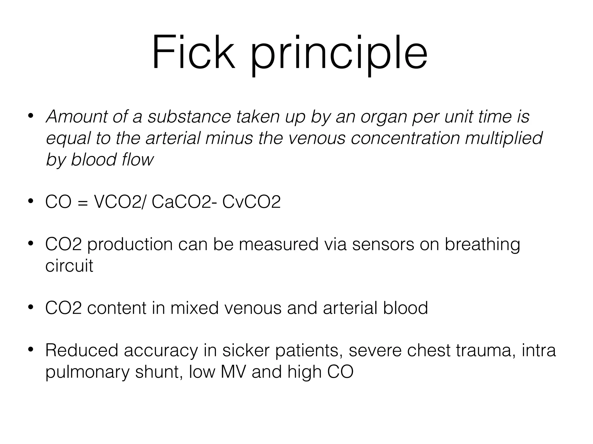 Fick principle
•

Amount of a substance taken up by an organ per unit time is
equal to the arterial minus the venous concentration multiplied
by blood flow

•

CO = VCO2/ CaCO2- CvCO2

•

CO2 production can be measured via sensors on breathing
circuit

•

CO2 content in mixed venous and arterial blood

•

Reduced accuracy in sicker patients, severe chest trauma, intra
pulmonary shunt, low MV and high CO

 