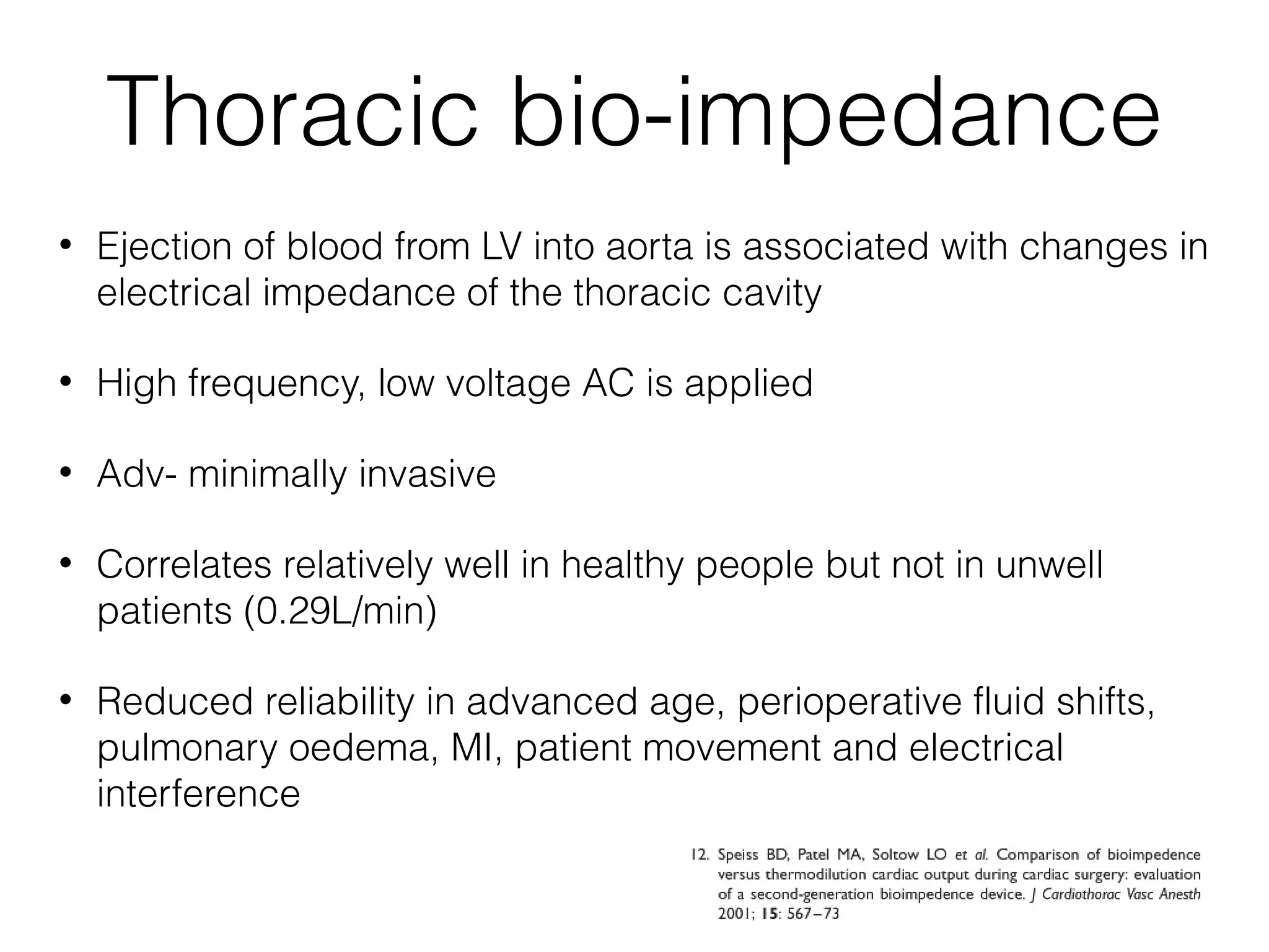 Thoracic bio-impedance
•

Ejection of blood from LV into aorta is associated with changes in
electrical impedance of the thoracic cavity

•

High frequency, low voltage AC is applied

•

Adv- minimally invasive

•

Correlates relatively well in healthy people but not in unwell
patients (0.29L/min)

•

Reduced reliability in advanced age, perioperative fluid shifts,
pulmonary oedema, MI, patient movement and electrical
interference

 