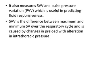 • It also measures SVV and pulse pressure
variation (PVV) which is useful in predicting
fluid responsiveness.
• SVV is the difference between maximum and
minimum SV over the respiratory cycle and is
caused by changes in preload with alteration
in intrathoracic pressure.
 