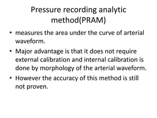 Pressure recording analytic
method(PRAM)
• measures the area under the curve of arterial
waveform.
• Major advantage is that it does not require
external calibration and internal calibration is
done by morphology of the arterial waveform.
• However the accuracy of this method is still
not proven.
 