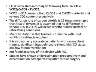 • CO is calculated according to following formula: CO =
VCO2/CvCO2 - CaCO2.
• VCO2 is CO2 consumption, CaCO2 and CvCO2 is arterial and
venous CO2 content respectively.
• The diffusion rate of carbon dioxide is 22 times more rapid
than that of oxygen, it is assumed that no difference in
venous CO2 (CvCO2) will occur, whether under normal or
rebreathing conditions.
• Major limitation is that tracheal intubation with fixed
ventilator setting is required.
• It is also not very accurate in patients with severe chest
trauma, significant intrapulmonary shunt, high CO states
and low minute ventilation
• not found accuracy of this device with PAC.
• Studies have shown underestimation preoperatively and
overestimation postoperatively after cardiac surgery
 