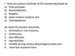 • here are various methods of CO monitoring based on
a) Ficks principle,
b) thermodilution,
c) Doppler,
d) pulse contour analysis and
e) bioimpedance.
An ideal CO monitor should be
1. minimally or non-invasive,
2. continuous,
3. cost effective,
4. reproducible,
5. reliable during various physiological states and
6. have fast response time
 