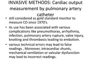INVASIVE METHODS: Cardiac output
measurement by pulmonary artery
catheter
• still considered as gold standard monitor to
measure CO since 1970’s.
• its use has been associated with various
complications like pneumothorax, arrhythmia,
infection, pulmonary artery rupture, valve injury,
knotting and thrombosis leading to embolism.
• various technical errors may lead to false
readings , Moreover, intracardiac shunts,
mechanical ventilation or valvular dysfunction
may lead to incorrect readings.
 