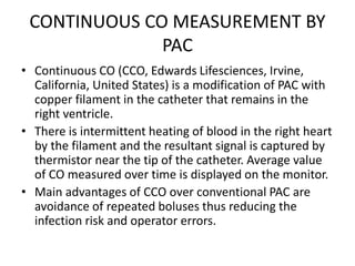CONTINUOUS CO MEASUREMENT BY
PAC
• Continuous CO (CCO, Edwards Lifesciences, Irvine,
California, United States) is a modification of PAC with
copper filament in the catheter that remains in the
right ventricle.
• There is intermittent heating of blood in the right heart
by the filament and the resultant signal is captured by
thermistor near the tip of the catheter. Average value
of CO measured over time is displayed on the monitor.
• Main advantages of CCO over conventional PAC are
avoidance of repeated boluses thus reducing the
infection risk and operator errors.
 