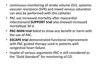 • continuous monitoring of stroke volume (SV), systemic
vascular resistance (SVR) and mixed venous saturation
can also be performed with this catheter.
• PAC use increased mortality after myocardial
infarctionand SUPPORT trial also showed increased
mortalityat 30 d.
• PAC-MAN trial failed to show any benefit or harm with
the use of PAC.
• ESCAPE trial demonstrated functional improvement
with PAC guided therapy used in patients with
congestive heart failure.
• Inspite of various arguments PAC is still considered as
the “Gold Standard” for monitoring of CO.
 