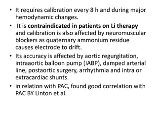 • It requires calibration every 8 h and during major
hemodynamic changes.
• It is contraindicated in patients on Li therapy
and calibration is also affected by neuromuscular
blockers as quaternary ammonium residue
causes electrode to drift.
• Its accuracy is affected by aortic regurgitation,
intraaortic balloon pump (IABP), damped arterial
line, postaortic surgery, arrhythmia and intra or
extracardiac shunts.
• in relation with PAC, found good correlation with
PAC BY Linton et al.
 