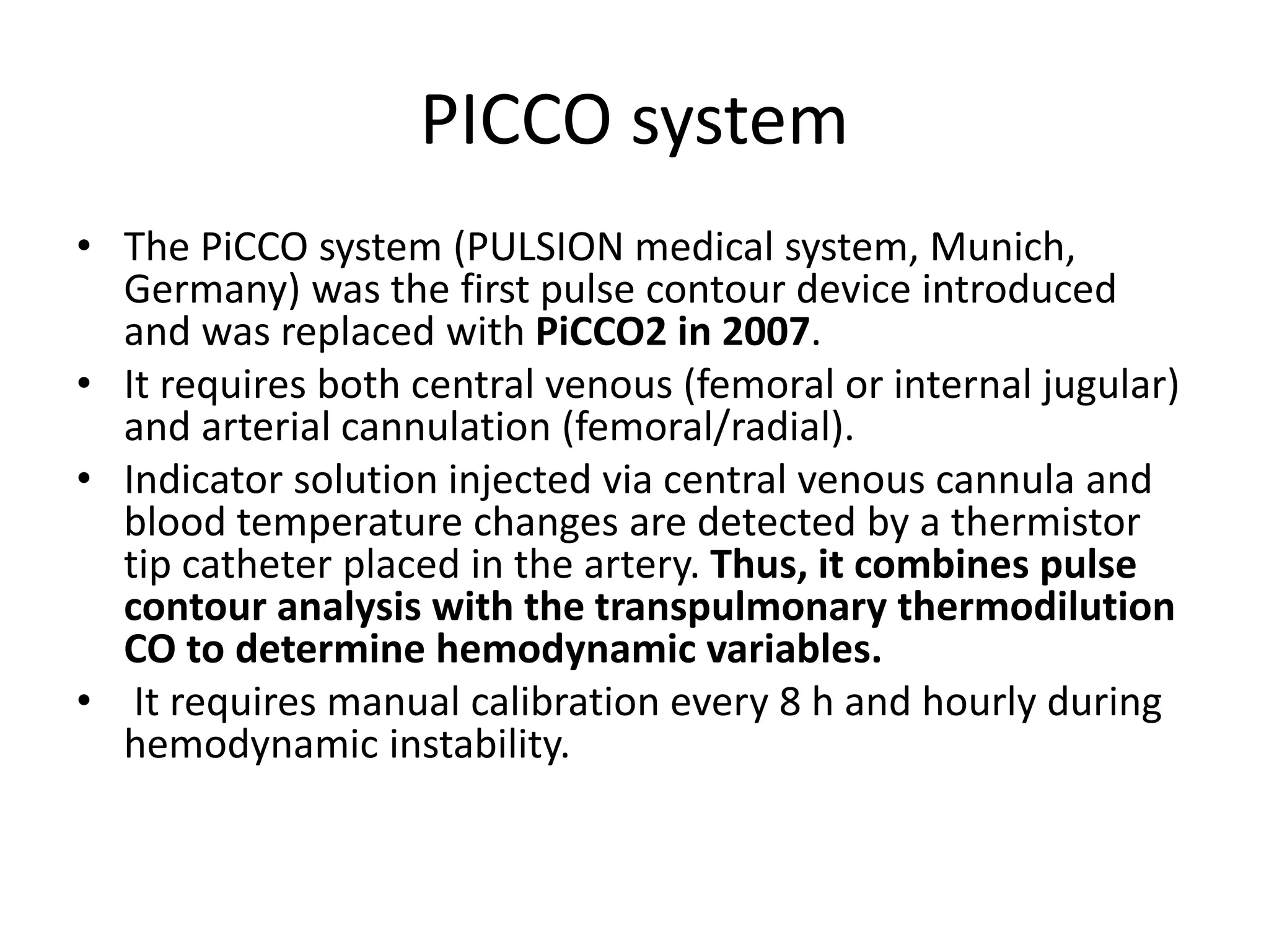 PICCO system
• The PiCCO system (PULSION medical system, Munich,
Germany) was the first pulse contour device introduced
and was replaced with PiCCO2 in 2007.
• It requires both central venous (femoral or internal jugular)
and arterial cannulation (femoral/radial).
• Indicator solution injected via central venous cannula and
blood temperature changes are detected by a thermistor
tip catheter placed in the artery. Thus, it combines pulse
contour analysis with the transpulmonary thermodilution
CO to determine hemodynamic variables.
• It requires manual calibration every 8 h and hourly during
hemodynamic instability.
 