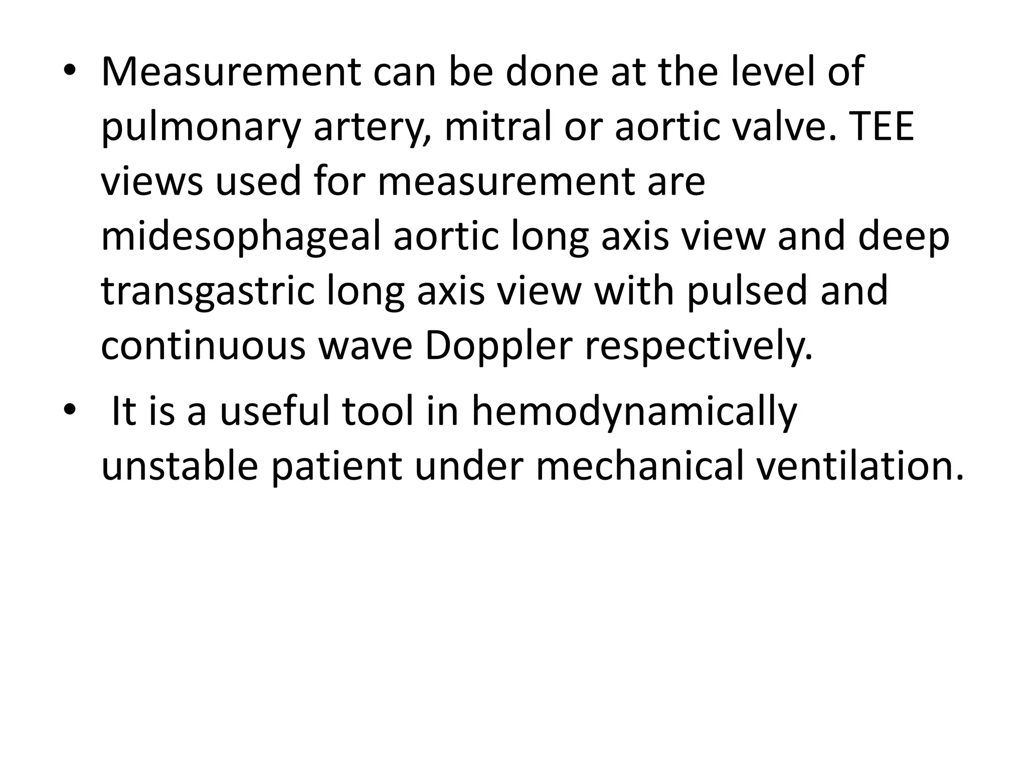 • Measurement can be done at the level of
pulmonary artery, mitral or aortic valve. TEE
views used for measurement are
midesophageal aortic long axis view and deep
transgastric long axis view with pulsed and
continuous wave Doppler respectively.
• It is a useful tool in hemodynamically
unstable patient under mechanical ventilation.
 