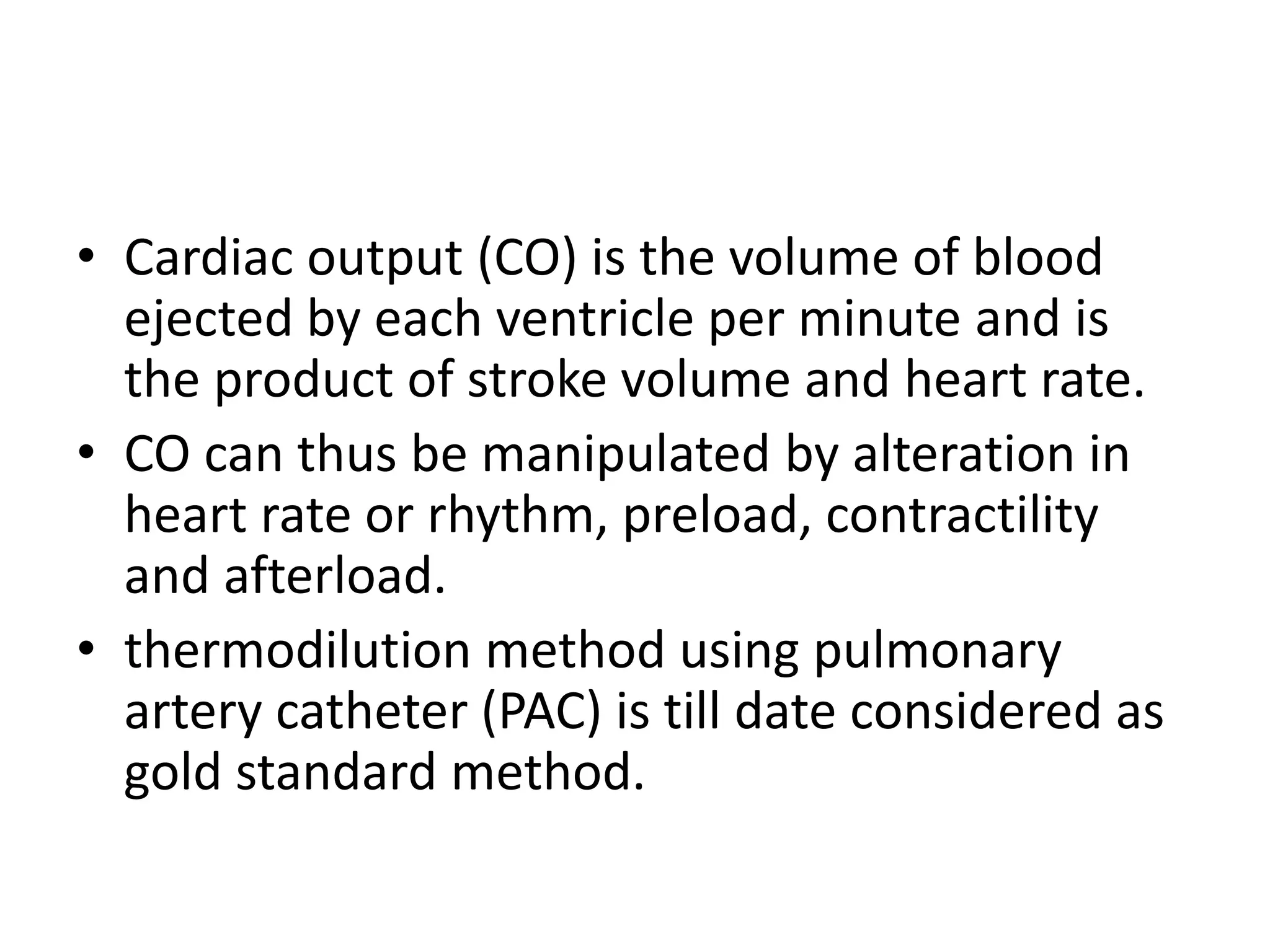 • Cardiac output (CO) is the volume of blood
ejected by each ventricle per minute and is
the product of stroke volume and heart rate.
• CO can thus be manipulated by alteration in
heart rate or rhythm, preload, contractility
and afterload.
• thermodilution method using pulmonary
artery catheter (PAC) is till date considered as
gold standard method.
 