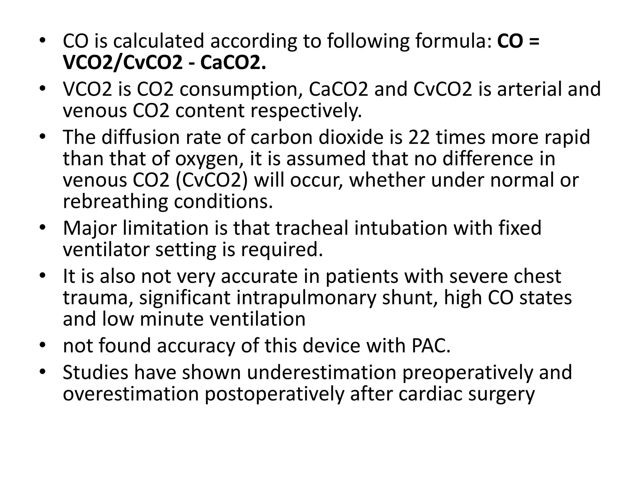 • CO is calculated according to following formula: CO =
VCO2/CvCO2 - CaCO2.
• VCO2 is CO2 consumption, CaCO2 and CvCO2 is arterial and
venous CO2 content respectively.
• The diffusion rate of carbon dioxide is 22 times more rapid
than that of oxygen, it is assumed that no difference in
venous CO2 (CvCO2) will occur, whether under normal or
rebreathing conditions.
• Major limitation is that tracheal intubation with fixed
ventilator setting is required.
• It is also not very accurate in patients with severe chest
trauma, significant intrapulmonary shunt, high CO states
and low minute ventilation
• not found accuracy of this device with PAC.
• Studies have shown underestimation preoperatively and
overestimation postoperatively after cardiac surgery
 