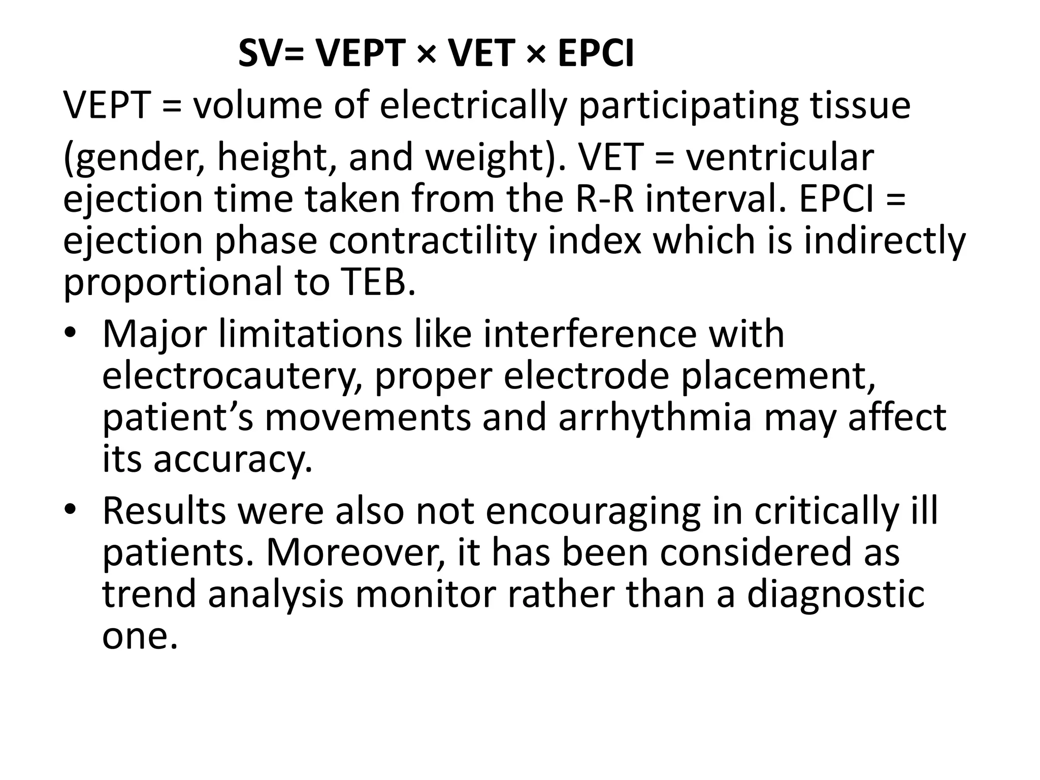 SV= VEPT × VET × EPCI
VEPT = volume of electrically participating tissue
(gender, height, and weight). VET = ventricular
ejection time taken from the R-R interval. EPCI =
ejection phase contractility index which is indirectly
proportional to TEB.
• Major limitations like interference with
electrocautery, proper electrode placement,
patient’s movements and arrhythmia may affect
its accuracy.
• Results were also not encouraging in critically ill
patients. Moreover, it has been considered as
trend analysis monitor rather than a diagnostic
one.
 