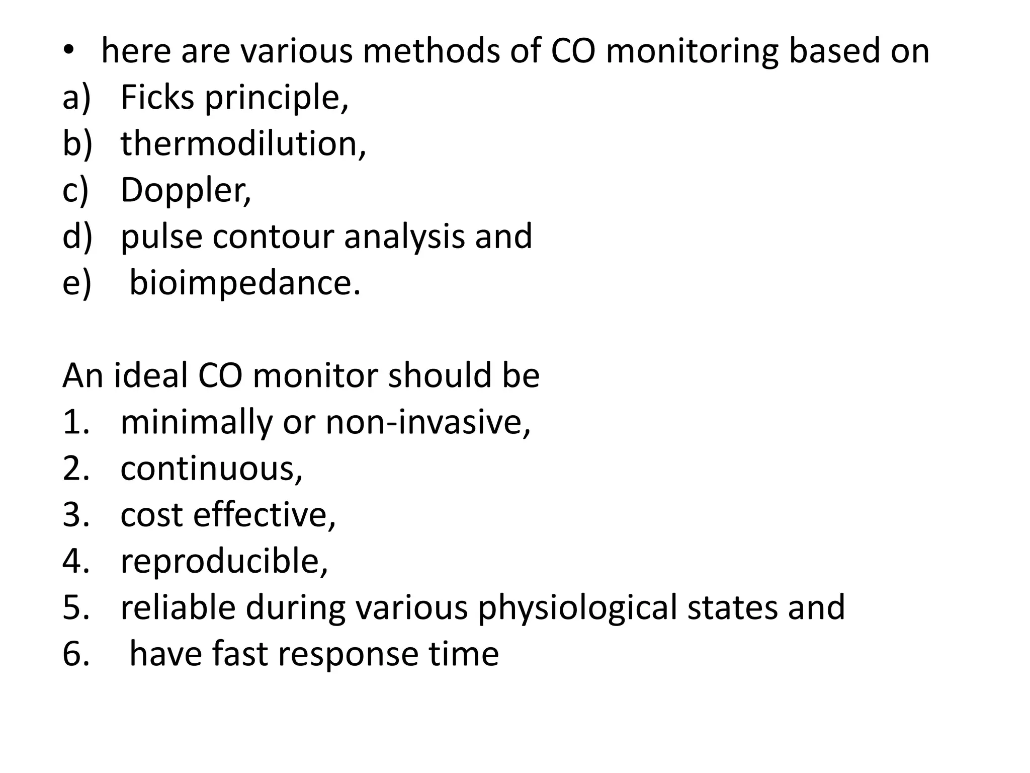 • here are various methods of CO monitoring based on
a) Ficks principle,
b) thermodilution,
c) Doppler,
d) pulse contour analysis and
e) bioimpedance.
An ideal CO monitor should be
1. minimally or non-invasive,
2. continuous,
3. cost effective,
4. reproducible,
5. reliable during various physiological states and
6. have fast response time
 