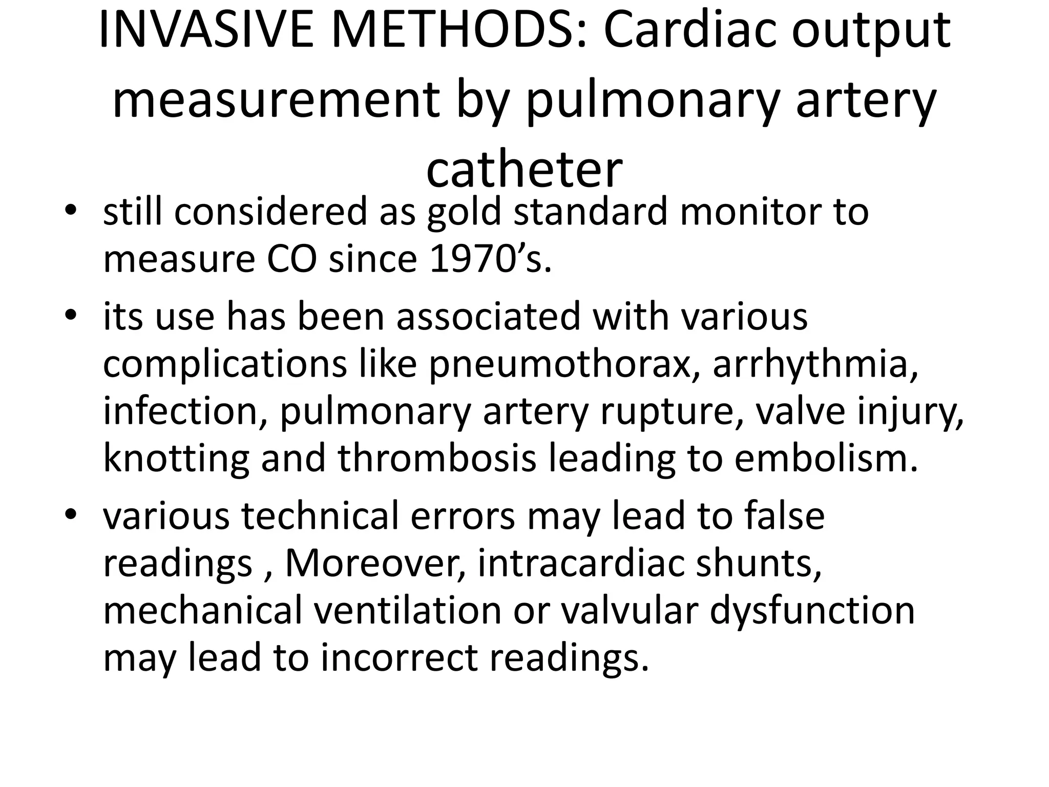 INVASIVE METHODS: Cardiac output
measurement by pulmonary artery
catheter
• still considered as gold standard monitor to
measure CO since 1970’s.
• its use has been associated with various
complications like pneumothorax, arrhythmia,
infection, pulmonary artery rupture, valve injury,
knotting and thrombosis leading to embolism.
• various technical errors may lead to false
readings , Moreover, intracardiac shunts,
mechanical ventilation or valvular dysfunction
may lead to incorrect readings.
 