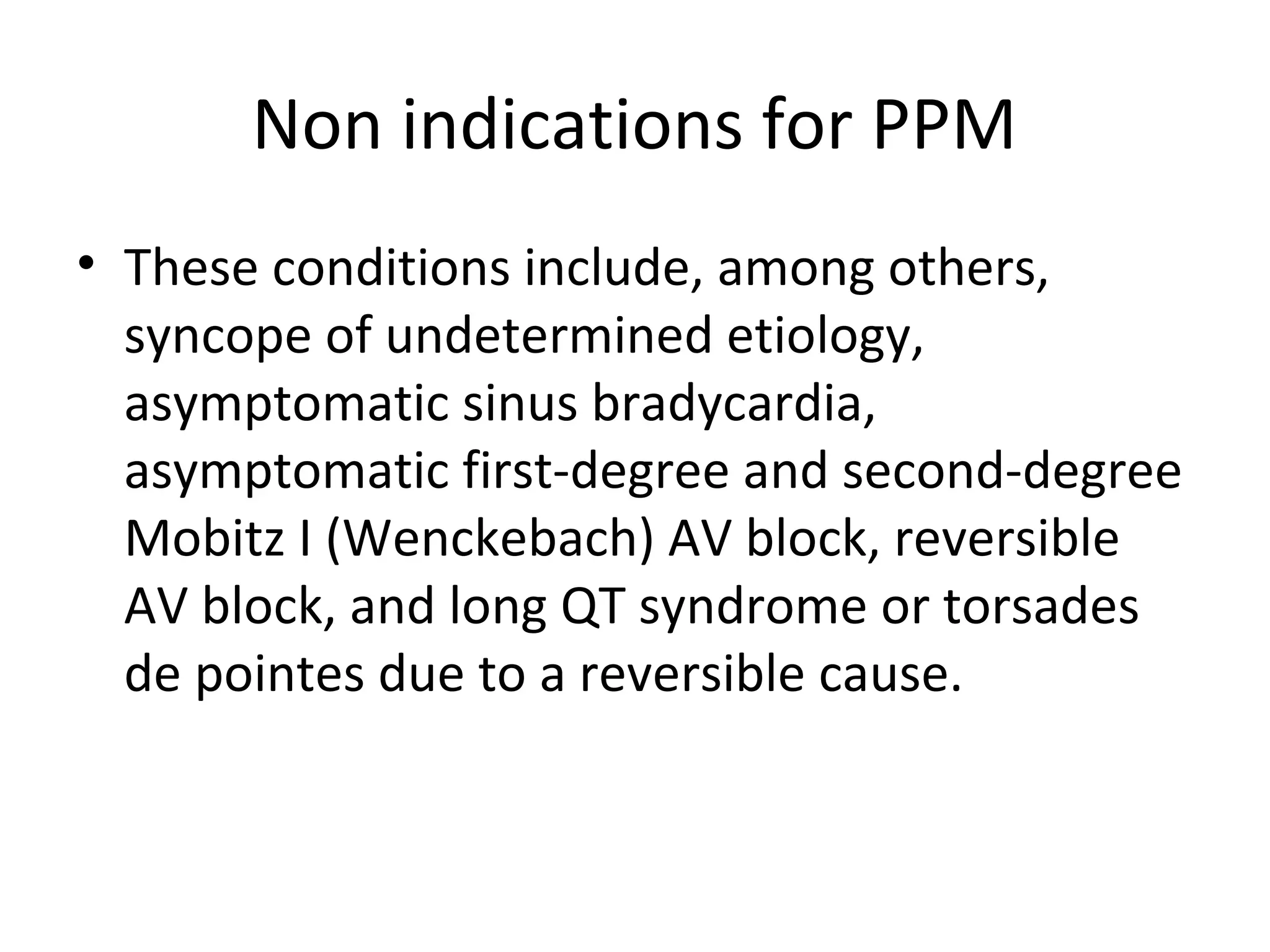 Non indications for PPM
• These conditions include, among others,
syncope of undetermined etiology,
asymptomatic sinus bradycardia,
asymptomatic first-degree and second-degree
Mobitz I (Wenckebach) AV block, reversible
AV block, and long QT syndrome or torsades
de pointes due to a reversible cause.
 