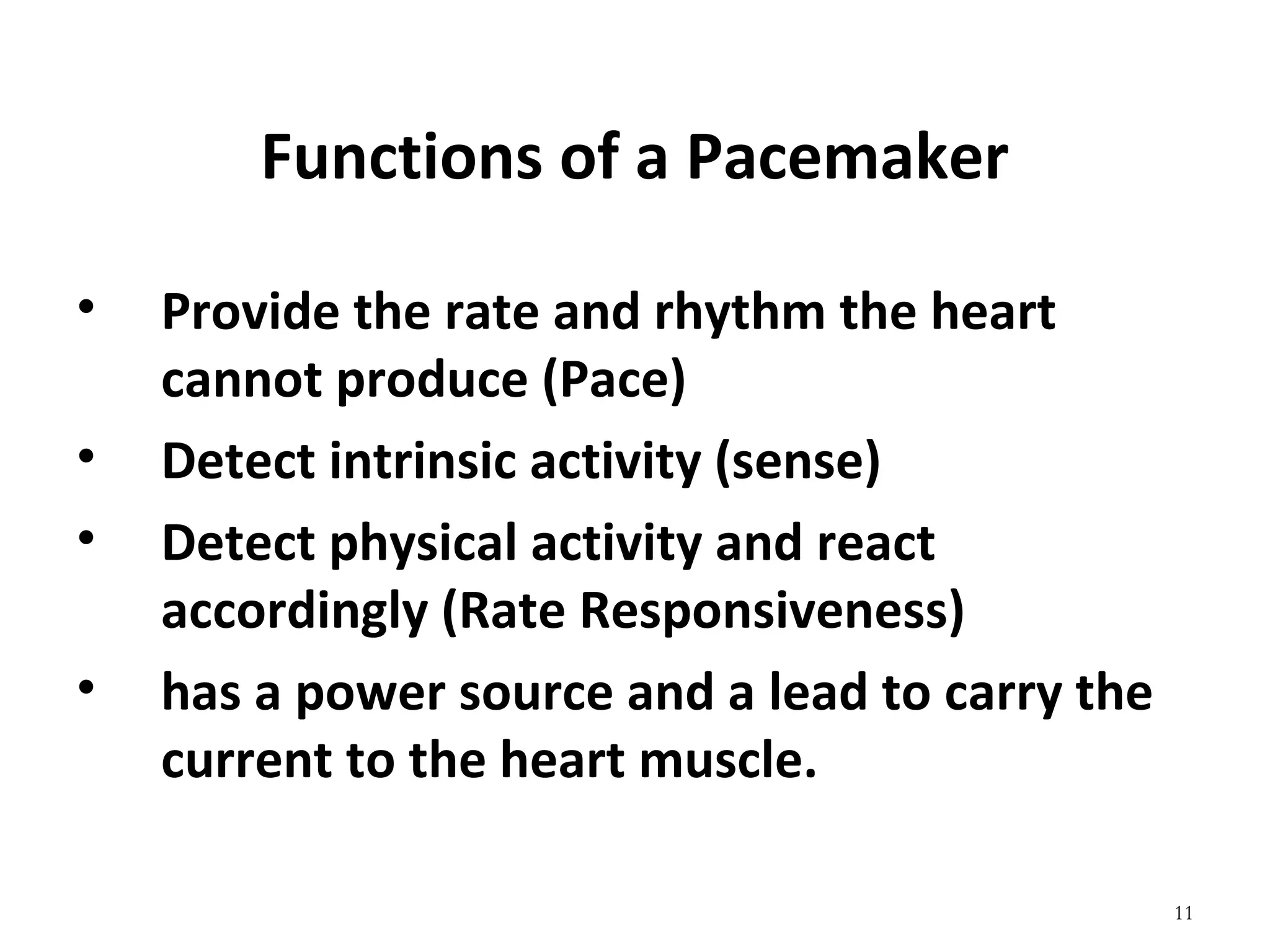 11
Functions of a Pacemaker
• Provide the rate and rhythm the heart 
cannot produce (Pace)
• Detect intrinsic activity (sense)
• Detect physical activity and react 
accordingly (Rate Responsiveness)
• has a power source and a lead to carry the 
current to the heart muscle.
 