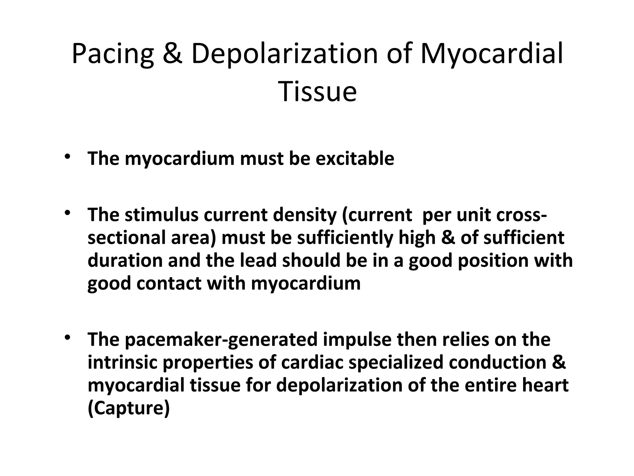 Pacing & Depolarization of Myocardial
Tissue
• The myocardium must be excitable
• The stimulus current density (current  per unit cross-
sectional area) must be sufficiently high & of sufficient 
duration and the lead should be in a good position with 
good contact with myocardium
• The pacemaker-generated impulse then relies on the 
intrinsic properties of cardiac specialized conduction & 
myocardial tissue for depolarization of the entire heart 
(Capture)
 