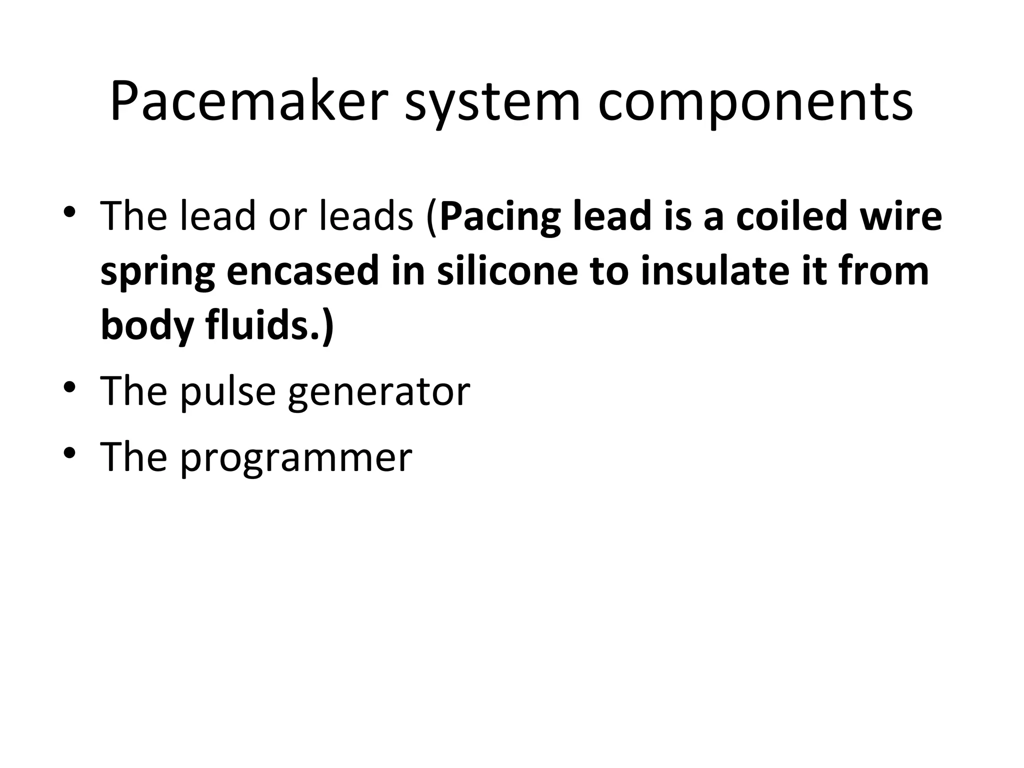 Pacemaker system components
• The lead or leads (Pacing lead is a coiled wire
spring encased in silicone to insulate it from
body fluids.)
• The pulse generator
• The programmer
 