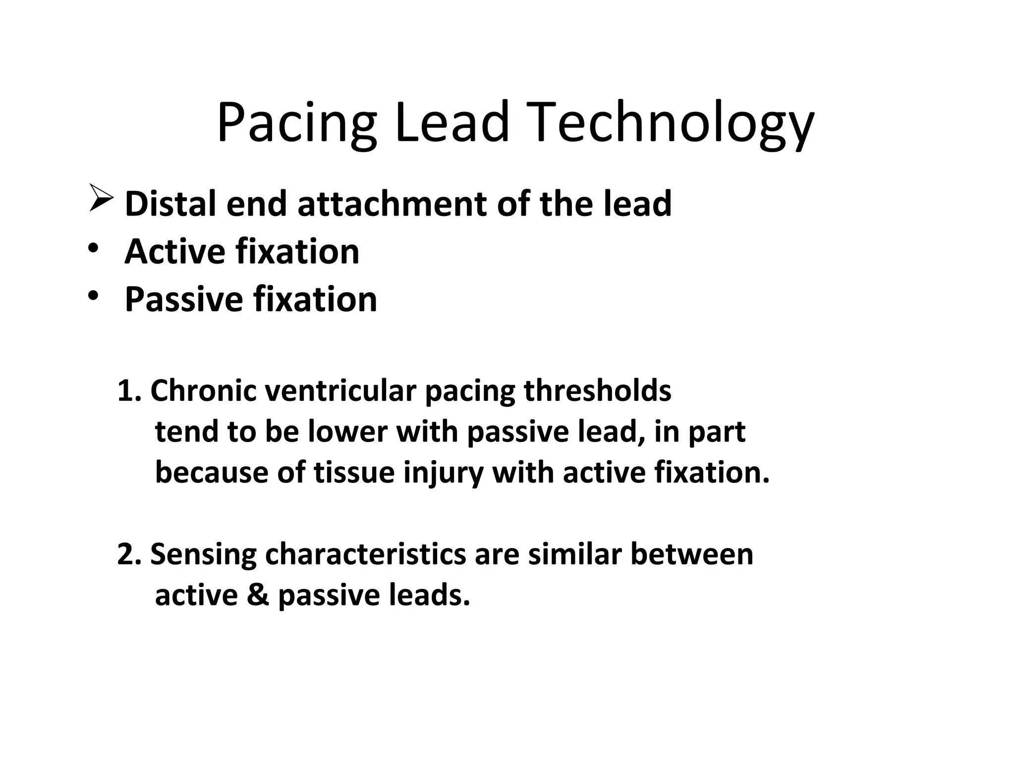 Pacing Lead Technology
 Distal end attachment of the lead
• Active fixation
• Passive fixation
1. Chronic ventricular pacing thresholds
tend to be lower with passive lead, in part
because of tissue injury with active fixation.
2. Sensing characteristics are similar between
active & passive leads.
 
