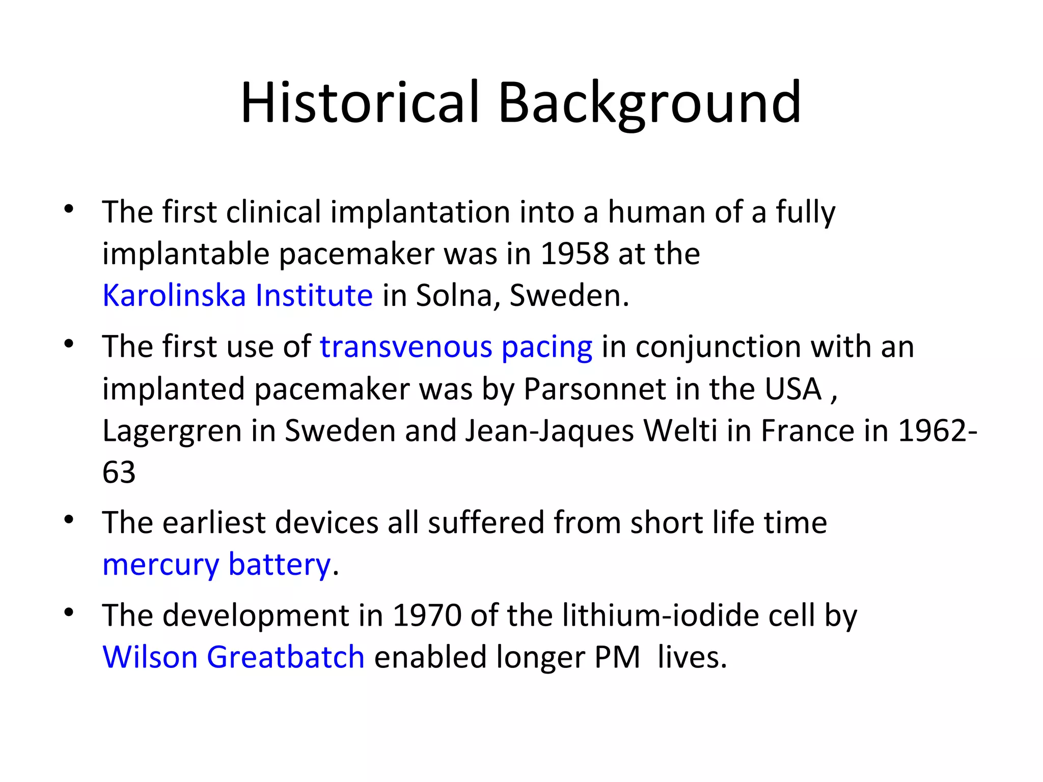 Historical Background
• The first clinical implantation into a human of a fully
implantable pacemaker was in 1958 at the
Karolinska Institute in Solna, Sweden.
• The first use of transvenous pacing in conjunction with an
implanted pacemaker was by Parsonnet in the USA ,
Lagergren in Sweden and Jean-Jaques Welti in France in 1962-
63
• The earliest devices all suffered from short life time
mercury battery.
• The development in 1970 of the lithium-iodide cell by
Wilson Greatbatch enabled longer PM lives.
 
