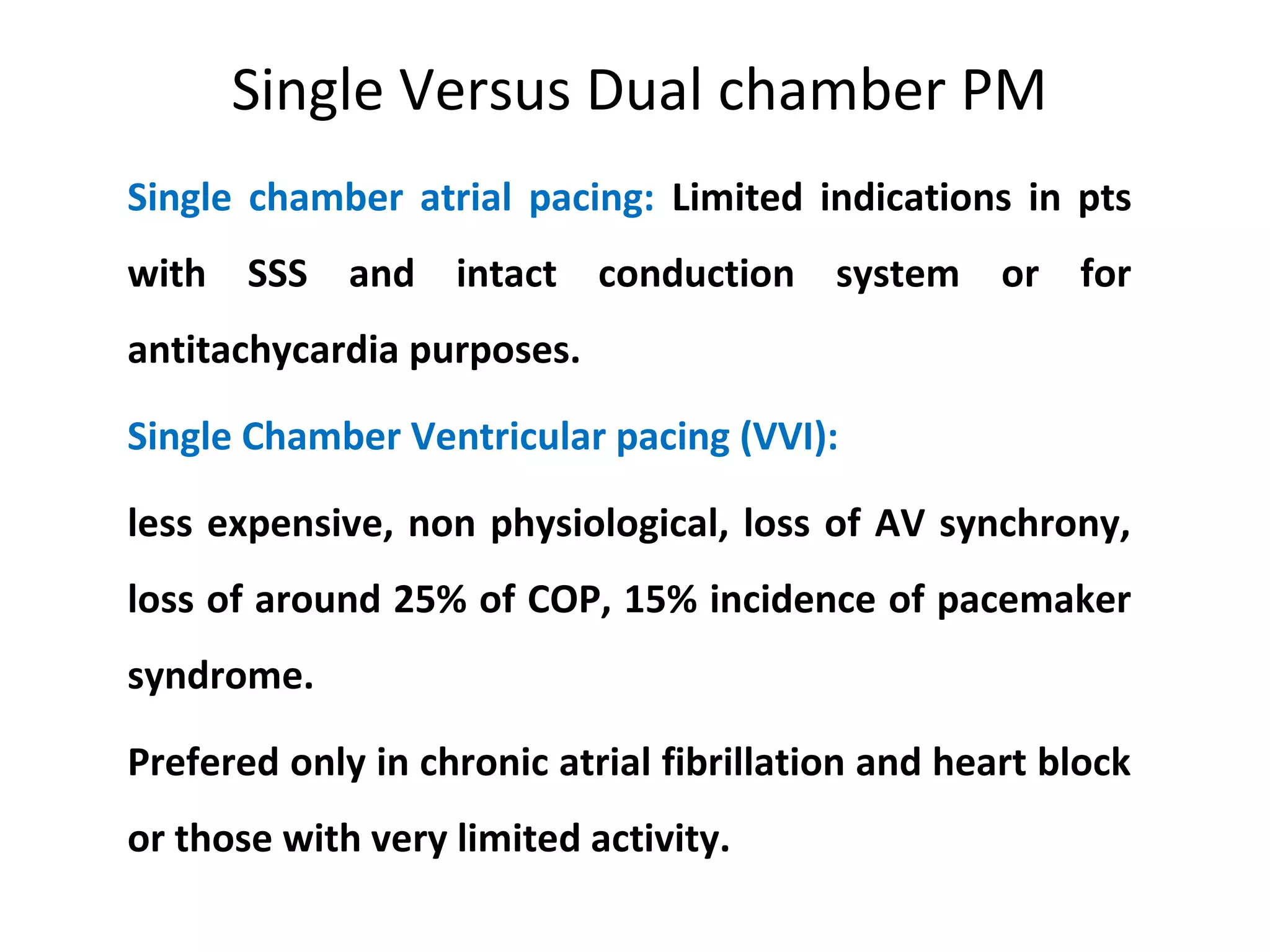 Single Versus Dual chamber PM
Single chamber atrial pacing: Limited indications in pts
with SSS and intact conduction system or for
antitachycardia purposes.
Single Chamber Ventricular pacing (VVI):
less expensive, non physiological, loss of AV synchrony,
loss of around 25% of COP, 15% incidence of pacemaker
syndrome.
Prefered only in chronic atrial fibrillation and heart block
or those with very limited activity.
 