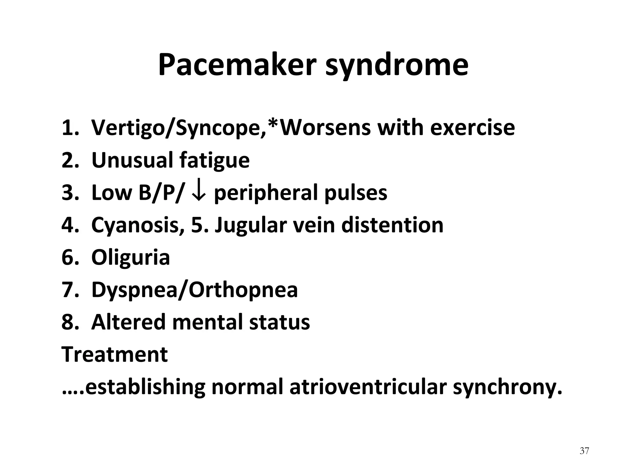 37
Pacemaker syndrome
1. Vertigo/Syncope,*Worsens with exercise
2. Unusual fatigue
3. Low B/P/ ↓ peripheral pulses
4. Cyanosis, 5. Jugular vein distention
6. Oliguria
7. Dyspnea/Orthopnea
8. Altered mental status
Treatment
….establishing normal atrioventricular synchrony.
 