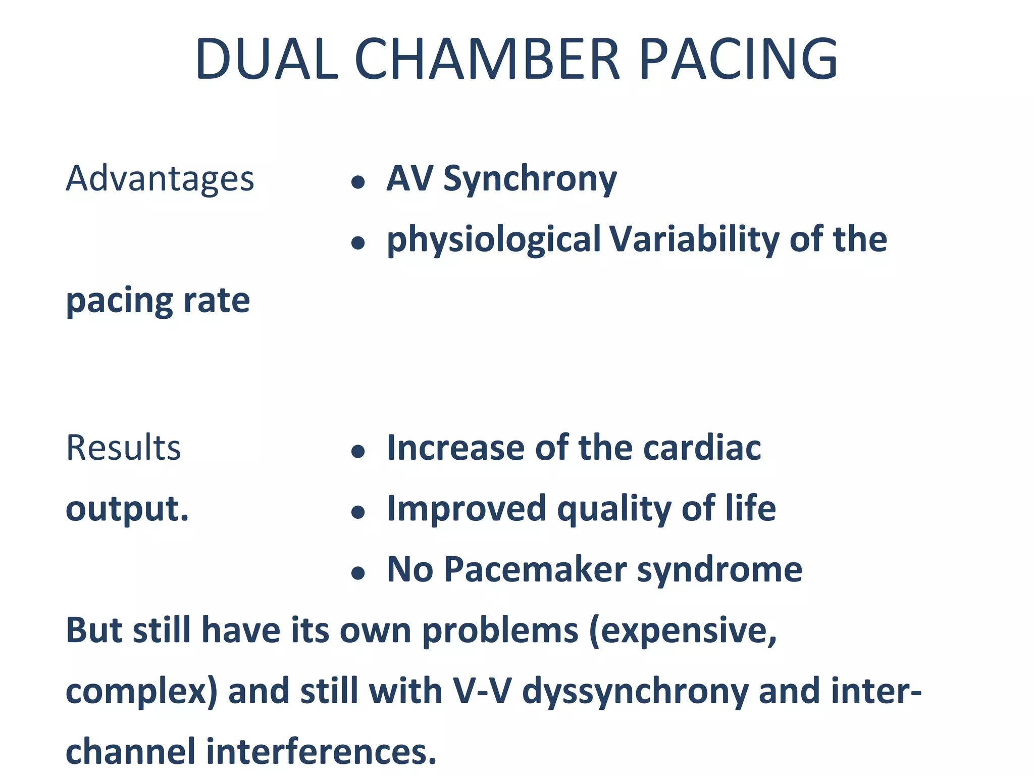 DUAL CHAMBER PACING
Advantages  AV Synchrony
 physiological Variability of the
pacing rate
Results  Increase of the cardiac
output.  Improved quality of life
 No Pacemaker syndrome
But still have its own problems (expensive,
complex) and still with V-V dyssynchrony and inter-
channel interferences.
 